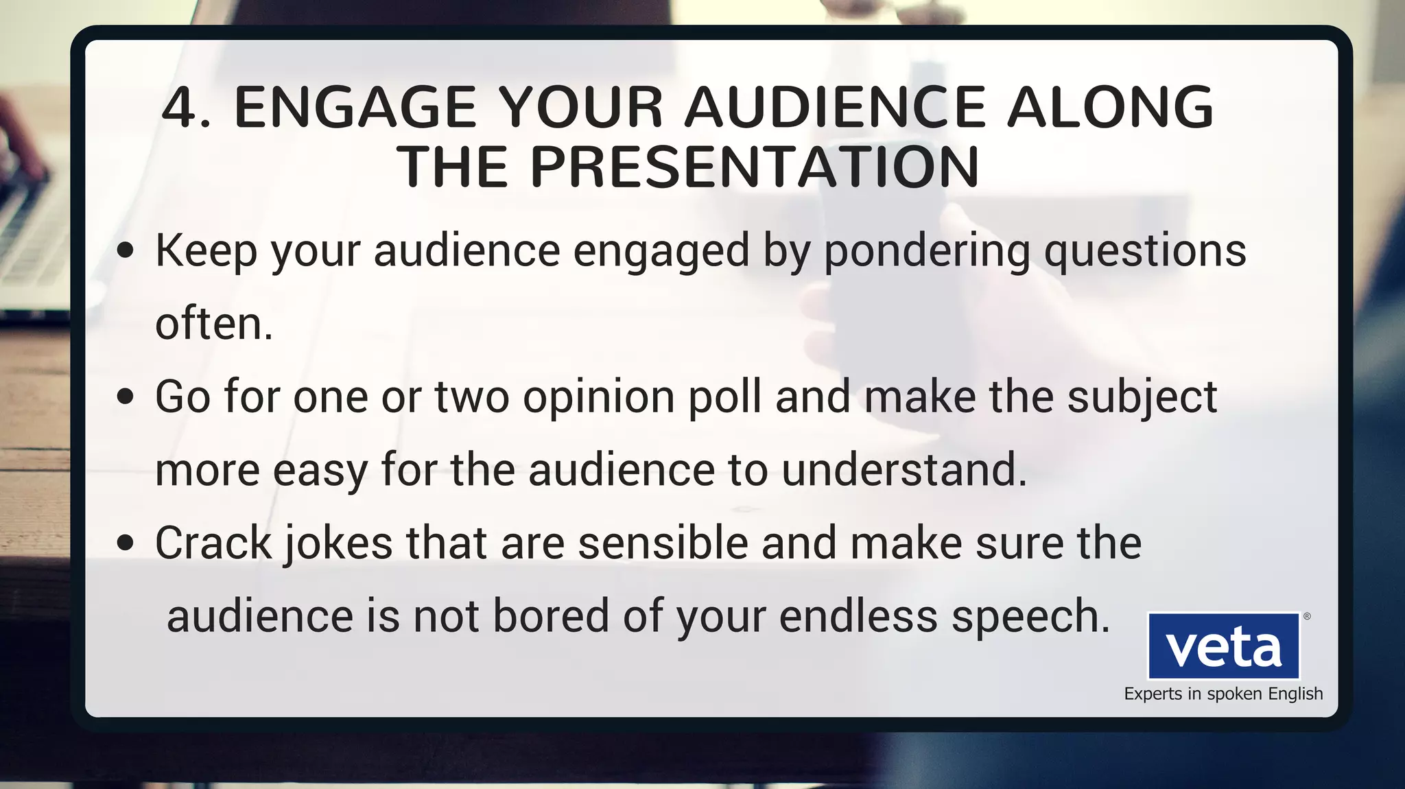 4. ENGAGE YOUR AUDIENCE ALONG
THE PRESENTATION
Keep your audience engaged by pondering questions
often.
Go for one or two opinion poll and make the subject
more easy for the audience to understand.
Crack jokes that are sensible and make sure the
audience is not bored of your endless speech.
 