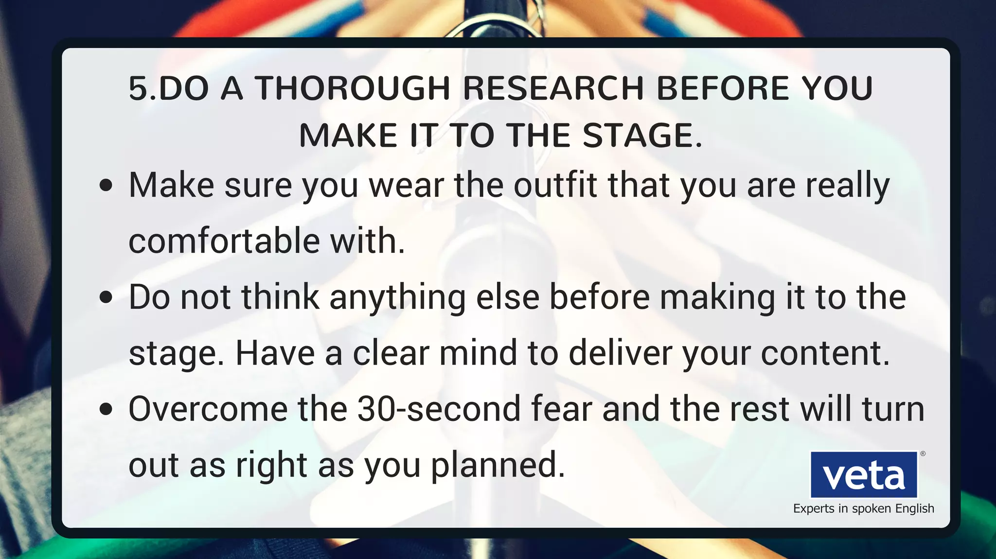5.DO A THOROUGH RESEARCH BEFORE YOU
MAKE IT TO THE STAGE.
Make sure you wear the outfit that you are really
comfortable with.
Do not think anything else before making it to the
stage. Have a clear mind to deliver your content.
Overcome the 30-second fear and the rest will turn
out as right as you planned.
 