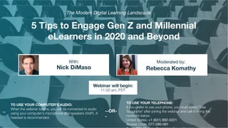 5 Tips to Engage Gen Z and Millennial
eLearners in 2020 and Beyond
Nick DiMaso Rebecca Komathy
With: Moderated by:
TO USE YOUR COMPUTER'S AUDIO:
When the webinar begins, you will be connected to audio
using your computer's microphone and speakers (VoIP). A
headset is recommended.
Webinar will begin:
11:00 am, PDT
TO USE YOUR TELEPHONE:
If you prefer to use your phone, you must select "Use
Telephone" after joining the webinar and call in using the
numbers below.
United States: +1 (631) 992-3221
Access Code: 577-280-091
--OR-
-
The Modern Digital Learning Landscape
 