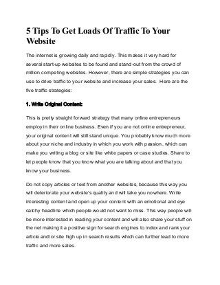 5 Tips To Get Loads Of Traffic To Your
Website
The internet is growing daily and rapidly. This makes it very hard for
several start-up websites to be found and stand-out from the crowd of
million competing websites. However, there are simple strategies you can
use to drive traffic to your website and increase your sales. Here are the
five traffic strategies:
1. Write Original Content:
This is pretty straight forward strategy that many online entrepreneurs
employ in their online business. Even if you are not online entrepreneur,
your original content will still stand unique. You probably know much more
about your niche and industry in which you work with passion, which can
make you writing a blog or site like white papers or case studies. Share to
let people know that you know what you are talking about and that you
know your business.
Do not copy articles or text from another websites, because this way you
will deteriorate your website’s quality and will take you nowhere. Write
interesting content and open up your content with an emotional and eye
catchy headline which people would not want to miss. This way people will
be more interested in reading your content and will also share your stuff on
the net making it a positive sign for search engines to index and rank your
article and/or site high up in search results which can further lead to more
traffic and more sales.

 