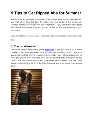 5 Tips to Get Ripped Abs for Summer
With summer not far away it is time start thinking about what you might look like with
your shirt off on those hot days. No matter what your gender is it is pretty much
universal that the opposite sex likes a good set of abs. If you want to turn some heads
this summer follow these 5 tips and you will be well on your way to making a good
impression.
Click here for your FREE - 23 Seconds Waist Shrinking Exercise to obtain 6 Pack
Abs
1) You must lose fat
One of the biggest myths about getting ripped abs is that you have to do a million
crunches or buy some silly gadget off of an infomercial to get any results. The truth is
you can do crunches until the cows come home and buy every infomercial gadget ever
made and you will never see those abs if they are covered up by 3 inches of fat. You
have to burn that fat off if you are ever going to see the ab muscles. Now that I have
saved you from buying the Ab Roller 5000 follow my next 4 tips to get those abs out
there.
 