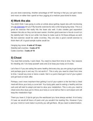 you are done exercising. Another advantage of HIIT training is that you can get it done
and move on rather than spend an hour jogging at a medium pace bored to tears.
4) Work the abs
You didn’t think I was going to write an article about getting ripped abs with mentioning
any ab exercises did you? My favorite exercise for abs is the hanging leg raise. This is a
great ab exercise that really hits the lower abs well. It also creates god separation
between the abs so they can be seen easier. Another good exercise is the ab crunch on
the stability ball. I like to turn while I do these to make sure to hit those obliques as well.
My last exercise would be cable crunches, they are also a good overall exercise to
finish them off. A good sample routine would be:
Hanging leg raises: 4 sets of 15 reps
Stability ball crunches: 3 sets of 15
Cable crunches: 3 sets of 15
5) Cheat
You read that correctly, I said cheat. You need to cheat from time to time. Two reasons
for cheating are 1) to keep yourself sane and 2) to keep your body on it’s toes.
Let’s face it if you are eating the same healthy diet every day you are going to get bored
and perhaps give in and say “it’s not worth it”. This is why you need to cheat from time
to time, I would say once or twice a week. Get in a quick cheat get it out of your system
and get back on track after.
Perhaps, even more important than getting it out of your system is the fact that a cheat
meal will throw your body a curve ball. Your body gets used to eating a healthy and low
carb and will start to adapt and start to slow your metabolism. This is why you need to
cheat every few days just to throw your body a curve ball so that is cant adjust and will
keep the metabolism high.
There you have it, 5 tips to get you the washboard you have always wanted. It isn’t easy
if it was we would all have a 6 pack and you wouldn’t be reading this. However if you
put your mind to it and make it a priority you will get there. All you need is determination.
 