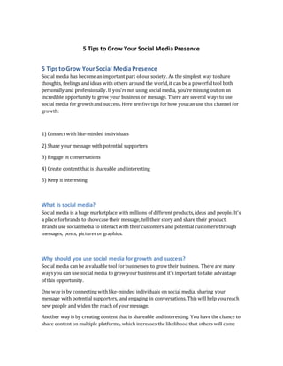 5 Tips to Grow Your Social Media Presence
5 Tips to Grow Your Social MediaPresence
Social media has become an important part of our society. As the simplest way to share
thoughts, feelings and ideas with others around the world,it can be a powerfultool both
personally and professionally. If you'renot using social media, you'remissing out on an
incredible opportunity to grow your business or message. There are several waysto use
social media for growthand success. Here are fivetips forhow youcan use this channel for
growth:
1) Connect with like-minded individuals
2) Share your message with potential supporters
3) Engage in conversations
4) Create content that is shareable and interesting
5) Keep it interesting
What is social media?
Social media is a huge marketplace with millions of different products, ideas and people. It's
a place forbrands to showcase their message, tell their story and share their product.
Brands use social media to interact with their customers and potential customers through
messages, posts, pictures or graphics.
Why should you use social media for growth and success?
Social media can be a valuable tool forbusinesses to grow their business. There are many
waysyou can use social media to grow yourbusiness and it's important to take advantage
of this opportunity.
One way is by connecting withlike-minded individuals on social media, sharing your
message with potential supporters, and engaging in conversations. This will help you reach
new people and widen the reach of yourmessage.
Another way is by creating content that is shareable and interesting. You have the chance to
share content on multiple platforms, which increases the likelihood that others will come
 
