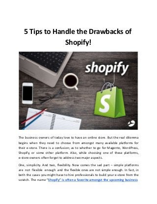 5 Tips to Handle the Drawbacks of
Shopify!
The business owners of today love to have an online store. But the real dilemma
begins when they need to choose from amongst many available platforms for
their e-store. There is a confusion; as to whether to go for Magento, WordPress,
Shopify, or some other platform. Also, while choosing one of these platforms,
e-store owners often forget to address two major aspects.
One, simplicity. And two, flexibility. Now comes the sad part – simple platforms
are not flexible enough and the flexible ones are not simple enough. In fact, in
both the cases you might have to hire professionals to build your e-store from the
scratch. The name “Shopify” is often a favorite amongst the upcoming business
 
