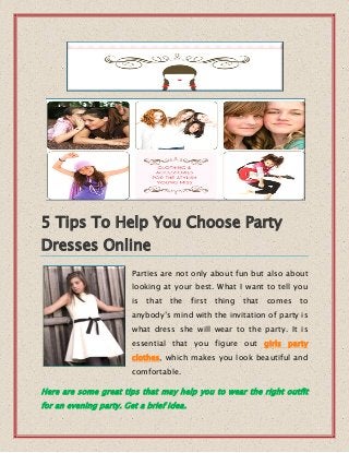 5 Tips To Help You Choose Party
Dresses Online
Parties are not only about fun but also about
looking at your best. What I want to tell you
is that the first thing that comes to
anybody’s mind with the invitation of party is
what dress she will wear to the party. It is
essential that you figure out girls party
clothes, which makes you look beautiful and
comfortable.
Here are some great tips that may help you to wear the right outfit
for an evening party. Get a brief idea.
 