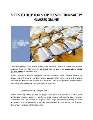 5 TIPS TO HELP YOU SHOP PRESCRIPTION SAFETY
GLASSES ONLINE
Online shopping can be a little intimidating. However, you don’t need to fret over
anything because this guide is all about helping you shop prescription safety
glasses online in a better way.
When choosing a reliable eye protection PPE, it always helps to know a bunch of
things that will ensure you don’t blame yourself later on for making the wrong
decision. So without any further ado, here are some quick pointers to mind while
exploring safety eyewear options over the internet.
1. Expensive Isn’t Always Good
When choosing safety glasses or goggles for your own purpose – be it your
workplace, home or sports – you should know what a high-quality pair of glasses
are made up of. This involves having basic knowledge about the safety requirement
standards, various protective materials, lens add-ons & other protective features
that provide proper safety assurance.
 