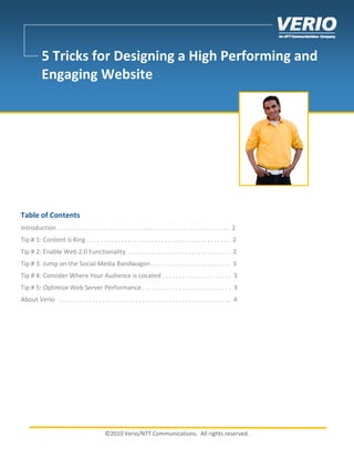 5 Tricks for Designing a High Performing and
           Engaging Website




Table of Contents
Introduction . . . . . . . . . . . . . . . . . . . . . . . . . . . . . . . . . . . . . . . . . . . . . . . . . . . . 2
Tip # 1: Content is King . . . . . . . . . . . . . . . . . . . . . . . . . . . . . . . . . . . . . . . . . . . 2
Tip # 2: Enable Web 2.0 Functionality . . . . . . . . . . . . . . . . . . . . . . . . . . . . . . . 2
Tip # 3: Jump on the Social Media Bandwagon . . . . . . . . . . . . . . . . . . . . . . . . 3
Tip # 4: Consider Where Your Audience is Located . . . . . . . . . . . . . . . . . . . . . 3
Tip # 5: Optimize Web Server Performance . . . . . . . . . . . . . . . . . . . . . . . . . . . 3
About Verio . . . . . . . . . . . . . . . . . . . . . . . . . . . . . . . . . . . . . . . . . . . . . . . . . . . . 4




                                              ©2010 Verio/NTT Communications. All rights reserved.
 