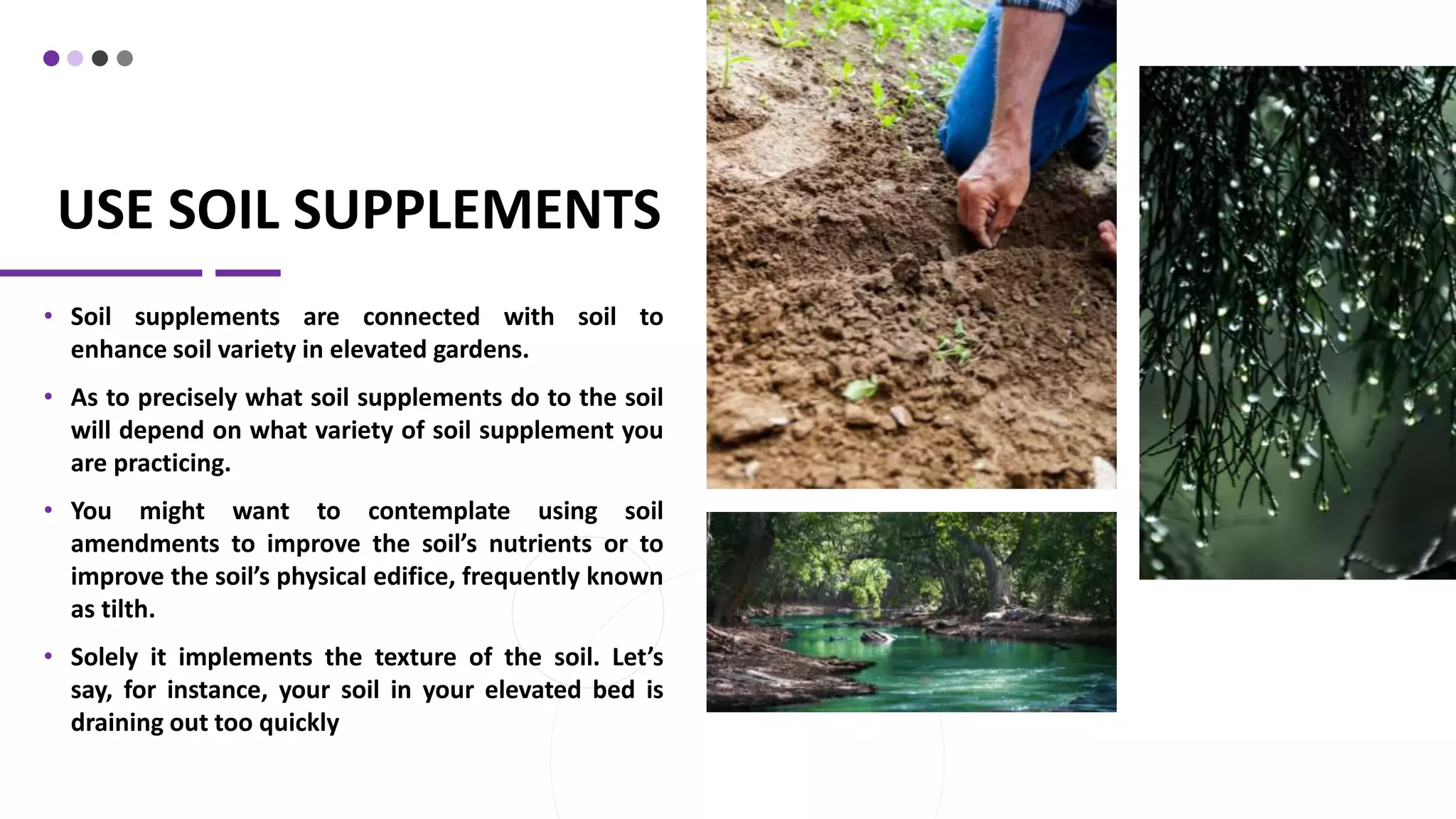 USE SOIL SUPPLEMENTS
• Soil supplements are connected with soil to
enhance soil variety in elevated gardens.
• As to precisely what soil supplements do to the soil
will depend on what variety of soil supplement you
are practicing.
• You might want to contemplate using soil
amendments to improve the soil’s nutrients or to
improve the soil’s physical edifice, frequently known
as tilth.
• Solely it implements the texture of the soil. Let’s
say, for instance, your soil in your elevated bed is
draining out too quickly
 