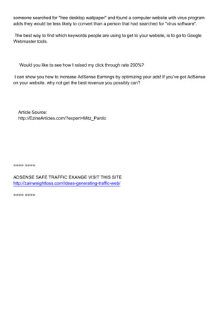 someone searched for "free desktop wallpaper" and found a computer website with virus program
adds they would be less likely to convert than a person that had searched for "virus software".

The best way to find which keywords people are using to get to your website, is to go to Google
Webmaster tools.




Would you like to see how I raised my click through rate 200%?

I can show you how to increase AdSense Earnings by optimizing your ads! If you've got AdSense
on your website, why not get the best revenue you possibly can?




Article Source:
http://EzineArticles.com/?expert=Mitz_Pantic




==== ====

ADSENSE SAFE TRAFFIC EXANGE VISIT THIS SITE
http://zainweightloss.com/ideas-generating-traffic-web/

==== ====
 