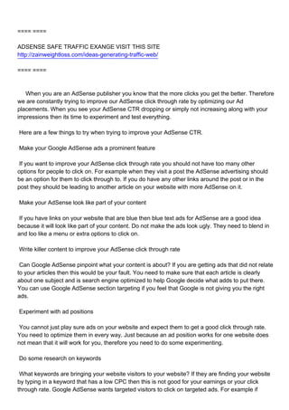 ==== ====

ADSENSE SAFE TRAFFIC EXANGE VISIT THIS SITE
http://zainweightloss.com/ideas-generating-traffic-web/

==== ====



When you are an AdSense publisher you know that the more clicks you get the better. Therefore
we are constantly trying to improve our AdSense click through rate by optimizing our Ad
placements. When you see your AdSense CTR dropping or simply not increasing along with your
impressions then its time to experiment and test everything.

Here are a few things to try when trying to improve your AdSense CTR.

Make your Google AdSense ads a prominent feature

If you want to improve your AdSense click through rate you should not have too many other
options for people to click on. For example when they visit a post the AdSense advertising should
be an option for them to click through to. If you do have any other links around the post or in the
post they should be leading to another article on your website with more AdSense on it.

Make your AdSense look like part of your content

If you have links on your website that are blue then blue text ads for AdSense are a good idea
because it will look like part of your content. Do not make the ads look ugly. They need to blend in
and loo like a menu or extra options to click on.

Write killer content to improve your AdSense click through rate

Can Google AdSense pinpoint what your content is about? If you are getting ads that did not relate
to your articles then this would be your fault. You need to make sure that each article is clearly
about one subject and is search engine optimized to help Google decide what adds to put there.
You can use Google AdSense section targeting if you feel that Google is not giving you the right
ads.

Experiment with ad positions

You cannot just play sure ads on your website and expect them to get a good click through rate.
You need to optimize them in every way. Just because an ad position works for one website does
not mean that it will work for you, therefore you need to do some experimenting.

Do some research on keywords

What keywords are bringing your website visitors to your website? If they are finding your website
by typing in a keyword that has a low CPC then this is not good for your earnings or your click
through rate. Google AdSense wants targeted visitors to click on targeted ads. For example if
 