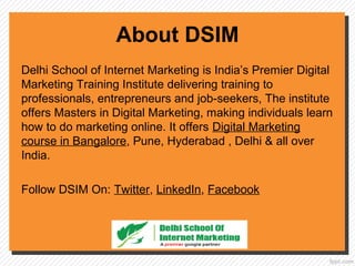 About DSIM
Delhi School of Internet Marketing is India’s Premier Digital
Marketing Training Institute delivering training to
professionals, entrepreneurs and job-seekers, The institute
offers Masters in Digital Marketing, making individuals learn
how to do marketing online. It offers Digital Marketing
course in Bangalore, Pune, Hyderabad , Delhi & all over
India.
Follow DSIM On: Twitter, LinkedIn, Facebook
 