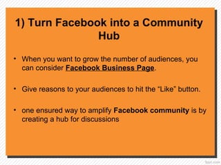 1) Turn Facebook into a Community
Hub
• When you want to grow the number of audiences, you
can consider Facebook Business Page.
• Give reasons to your audiences to hit the “Like” button.
• one ensured way to amplify Facebook community is by
creating a hub for discussions
 
