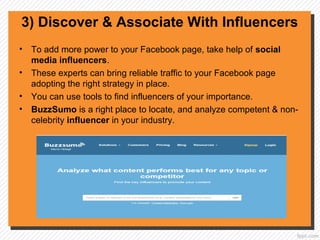 3) Discover & Associate With Influencers
• To add more power to your Facebook page, take help of social
media influencers.
• These experts can bring reliable traffic to your Facebook page
adopting the right strategy in place.
• You can use tools to find influencers of your importance.
• BuzzSumo is a right place to locate, and analyze competent & non-
celebrity influencer in your industry.
 