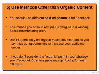5) Use Methods Other than Organic Content
• You should use different paid ad channels for Facebook.
• This means you have to add paid strategies to a winning
Facebook marketing plan.
• Don’t depend only on organic Facebook methods as you
may miss out opportunities to increase your audience
number.
• If you don’t consider the “organic” point in your strategy,
your Facebook Business page may get boring for your
followers.
 