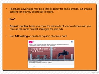 • Facebook advertising may be a little bit pricey for some brands, but organic
content can get you best result in future.
How?
• Organic content helps you know the demands of your customers and you
can use the same content strategies for paid ads.
• Use A/B testing on paid and organic channels, both.
 