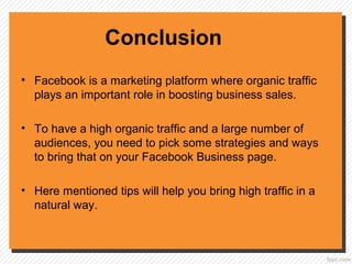 Conclusion
• Facebook is a marketing platform where organic traffic
plays an important role in boosting business sales.
• To have a high organic traffic and a large number of
audiences, you need to pick some strategies and ways
to bring that on your Facebook Business page.
• Here mentioned tips will help you bring high traffic in a
natural way.
 
