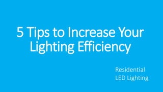 5 Tips to Increase Your 
Lighting Efficiency 
Residential 
LED Lighting 
 