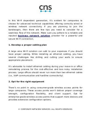 In this Wi-Fi dependent generation, it’s evident for companies to
choose for advanced technical capabilities offering correctly wired or
wireless network connectivity. If you are planning to join the
bandwagon, then there are few tips you need to consider for a
seamless flow of the network. Make sure you adhere to a reliable and
reputed business network solution provider for a powerful and
secure Wi-Fi connection.
1. Develop a proper cabling plan
A large area Wi-Fi solution can add to your expenses if you should
have proper cabling. While installing an ethernet cabling, you have
several challenges like drilling and cutting your walls to ensure
appropriate placement.
It’s advisable to install ethernet cabling during your move-in or office
remodeling process for the cost-effective and less noisy installation
process. Large offices should never run more than two ethernet cables
(i.e., VoIP communication and hardline connectivity).
2. Opt for the right equipment
There’s no point in using consumer-grade wireless access points for
large companies. These access points won’t deliver proper coverage
strength, configuration flexibility, and client support. Opt for
enterprise-grade wireless access points that support more devices and
provides extensive configuration options.
© CORPORATE NETWORK SERVICES. ALL RIGHTS RESERVED.
 