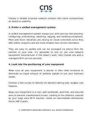 Choose a reliable business network solution that never compromises
on speed or usability.
3. Prefer a unified management system
A unified management system equips you with services like planning,
configuring, provisioning, reporting, logging, and handling exceptions.
More and more industries are relying on cloud controllers since they
offer better analytics and are more reliable than on-site controllers.
They are easy to update and can be managed via phone from the
comfort of your sofa. It’s advisable to rely on just one network
equipment manufacturer. If this doesn’t work, then choose one with a
managed Wi-Fi service provider.
4. Look into the positioning of your equipment
Make sure all your equipment is placed in their ideal locations to
distribute an equal amount of wireless signals to suit your business
needs.
Conduct a site survey to identify the desired cabling plan, budget, and
likewise.
Keep your equipment in a cool, well-ventilated, dust-free, and secured
area to prevent unauthorized access. Looking at the distance covered
by your large area Wi-Fi solution, install an intermediate distribution
frame (IDF) switch.
© CORPORATE NETWORK SERVICES. ALL RIGHTS RESERVED.
 