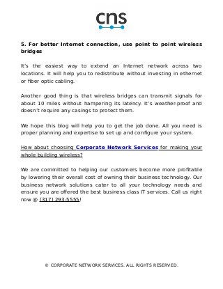 5. For better Internet connection, use point to point wireless
bridges
It’s the easiest way to extend an Internet network across two
locations. It will help you to redistribute without investing in ethernet
or fiber optic cabling.
Another good thing is that wireless bridges can transmit signals for
about 10 miles without hampering its latency. It’s weather-proof and
doesn’t require any casings to protect them.
We hope this blog will help you to get the job done. All you need is
proper planning and expertise to set up and configure your system.
How about choosing Corporate Network Services for making your
whole building wireless?
We are committed to helping our customers become more profitable
by lowering their overall cost of owning their business technology. Our
business network solutions cater to all your technology needs and
ensure you are offered the best business class IT services. Call us right
now @ (317) 293-5555!
© CORPORATE NETWORK SERVICES. ALL RIGHTS RESERVED.
 