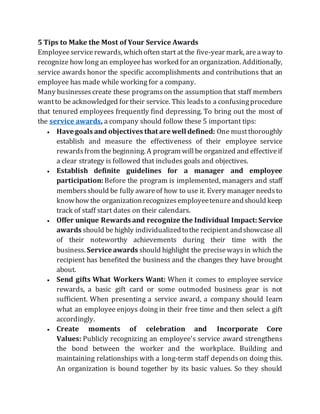 5 Tips to Make the Most of Your Service Awards
Employeeservicerewards, whichoften start at the five-year mark, areaway to
recognize how long an employeehas worked for an organization. Additionally,
service awards honor the specific accomplishments and contributions that an
employee has made while working for a company.
Many businessescreate these programson the assumption that staff members
wantto be acknowledged for their service. This leadsto a confusingprocedure
that tenured employees frequently find depressing. To bring out the most of
the service awards, a company should follow these 5 important tips:
 Have goals and objectives that are well defined: One mustthoroughly
establish and measure the effectiveness of their employee service
rewardsfrom the beginning. A program willbe organized and effectiveif
a clear strategy is followed that includes goals and objectives.
 Establish definite guidelines for a manager and employee
participation: Before the program is implemented, managers and staff
membersshould be fully awareof how to use it. Every manager needsto
knowhow the organizationrecognizesemployeetenureandshould keep
track of staff start dates on their calendars.
 Offer unique Rewards and recognize the Individual Impact: Service
awards should be highly individualizedtothe recipient andshowcase all
of their noteworthy achievements during their time with the
business. Service awards should highlight the precisewaysin which the
recipient has benefited the business and the changes they have brought
about.
 Send gifts What Workers Want: When it comes to employee service
rewards, a basic gift card or some outmoded business gear is not
sufficient. When presenting a service award, a company should learn
what an employee enjoys doing in their free time and then select a gift
accordingly.
 Create moments of celebration and Incorporate Core
Values: Publicly recognizing an employee's service award strengthens
the bond between the worker and the workplace. Building and
maintaining relationships with a long-term staff dependson doing this.
An organization is bound together by its basic values. So they should
 