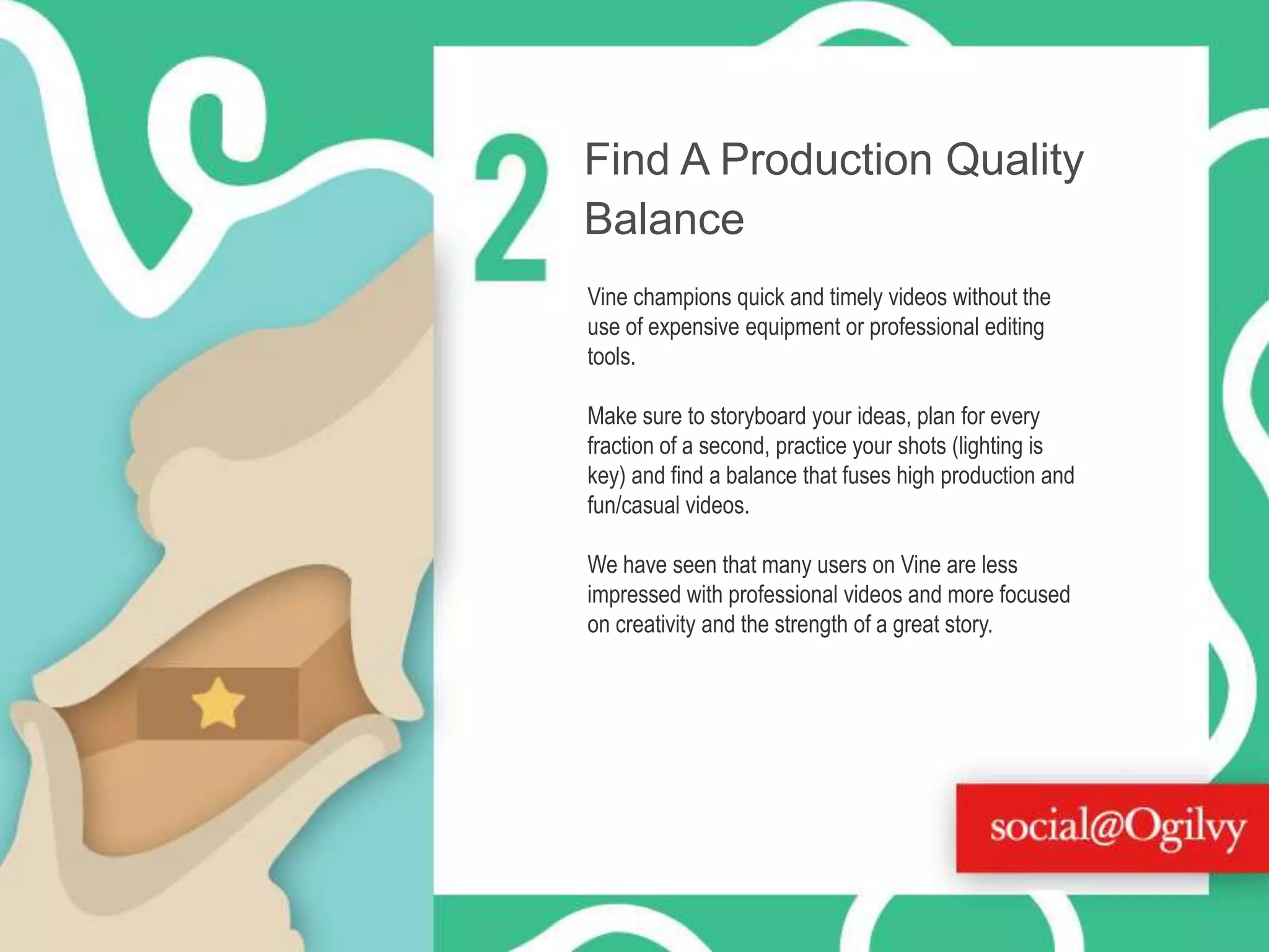 Find A Production Quality
Balance
Vine champions quick and timely videos without the
use of expensive equipment or professional editing
tools.
Make sure to storyboard your ideas, plan for every
fraction of a second, practice your shots (lighting is
key) and find a balance that fuses high production and
fun/casual videos.
We have seen that many users on Vine are less
impressed with professional videos and more focused
on creativity and the strength of a great story.

 