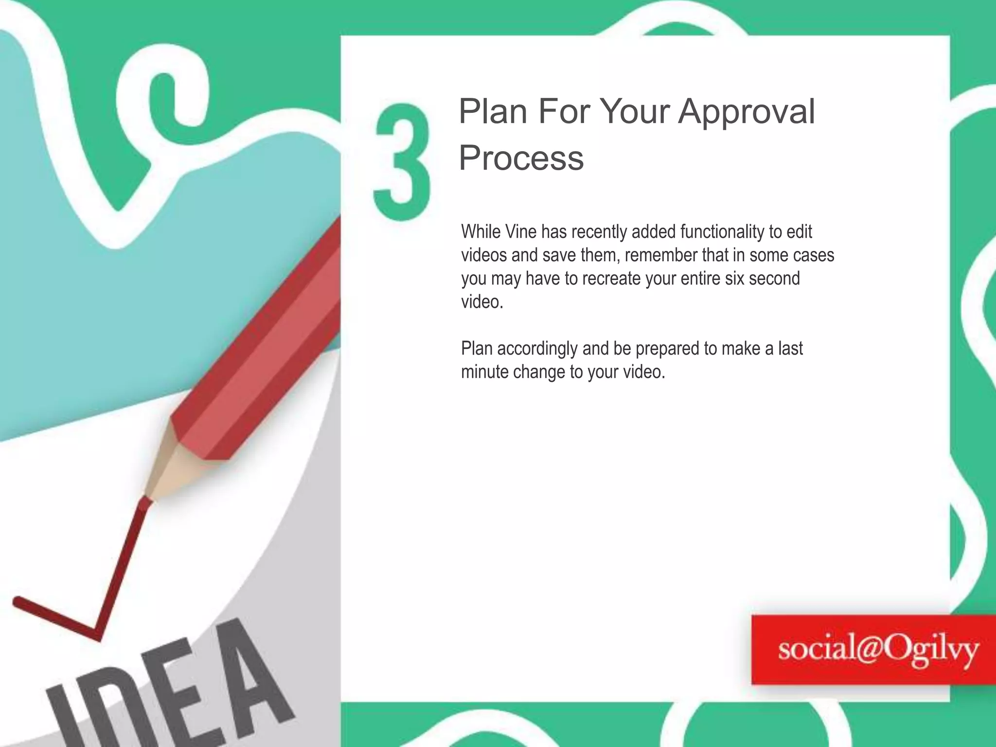 Plan For Your Approval
Process
While Vine has recently added functionality to edit
videos and save them, remember that in some cases
you may have to recreate your entire six second
video.

Plan accordingly and be prepared to make a last
minute change to your video.

 