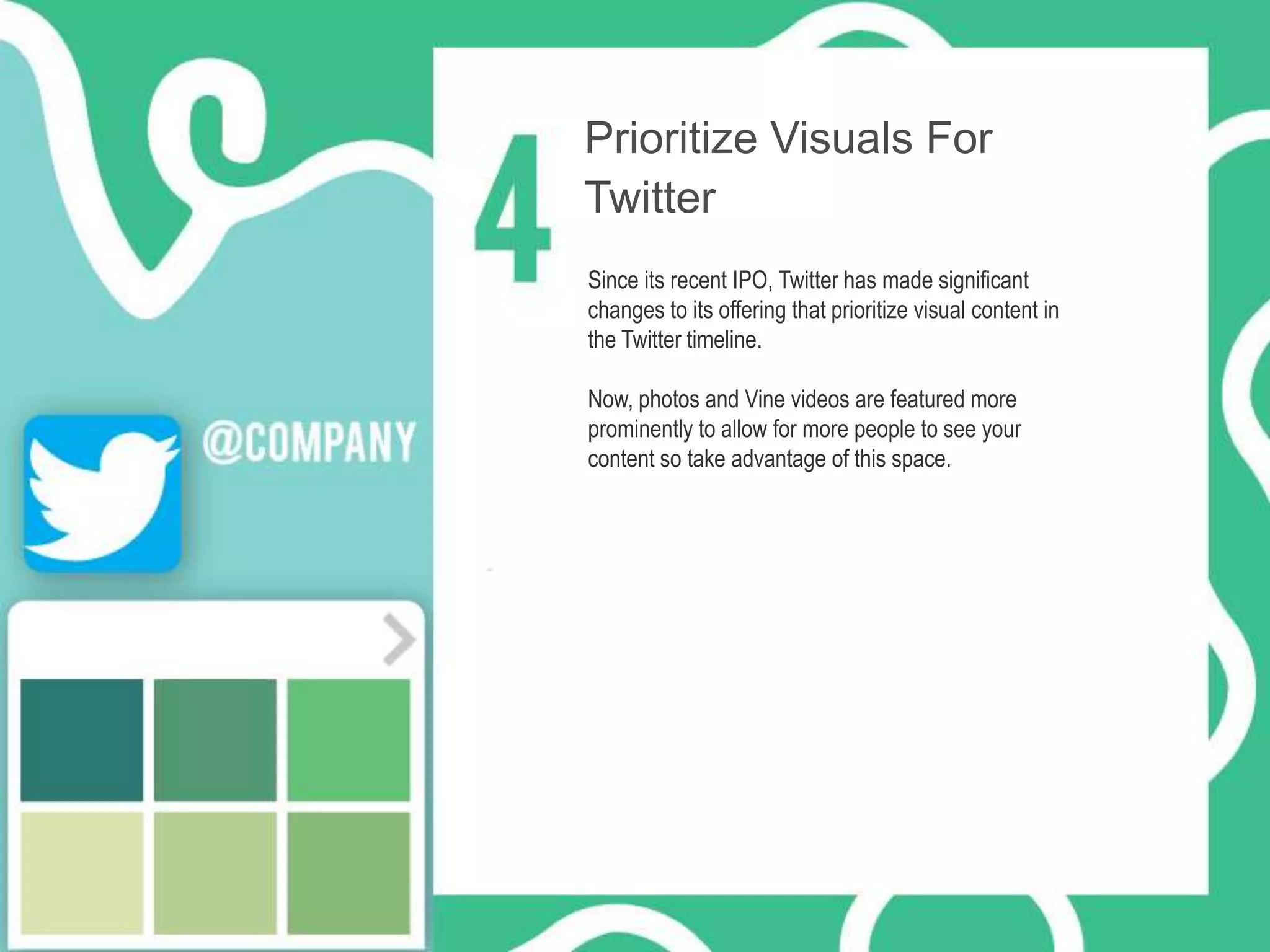 Prioritize Visuals For
Twitter
Since its recent IPO, Twitter has made significant
changes to its offering that prioritize visual content in
the Twitter timeline.
Now, photos and Vine videos are featured more
prominently to allow for more people to see your
content so take advantage of this space.

 