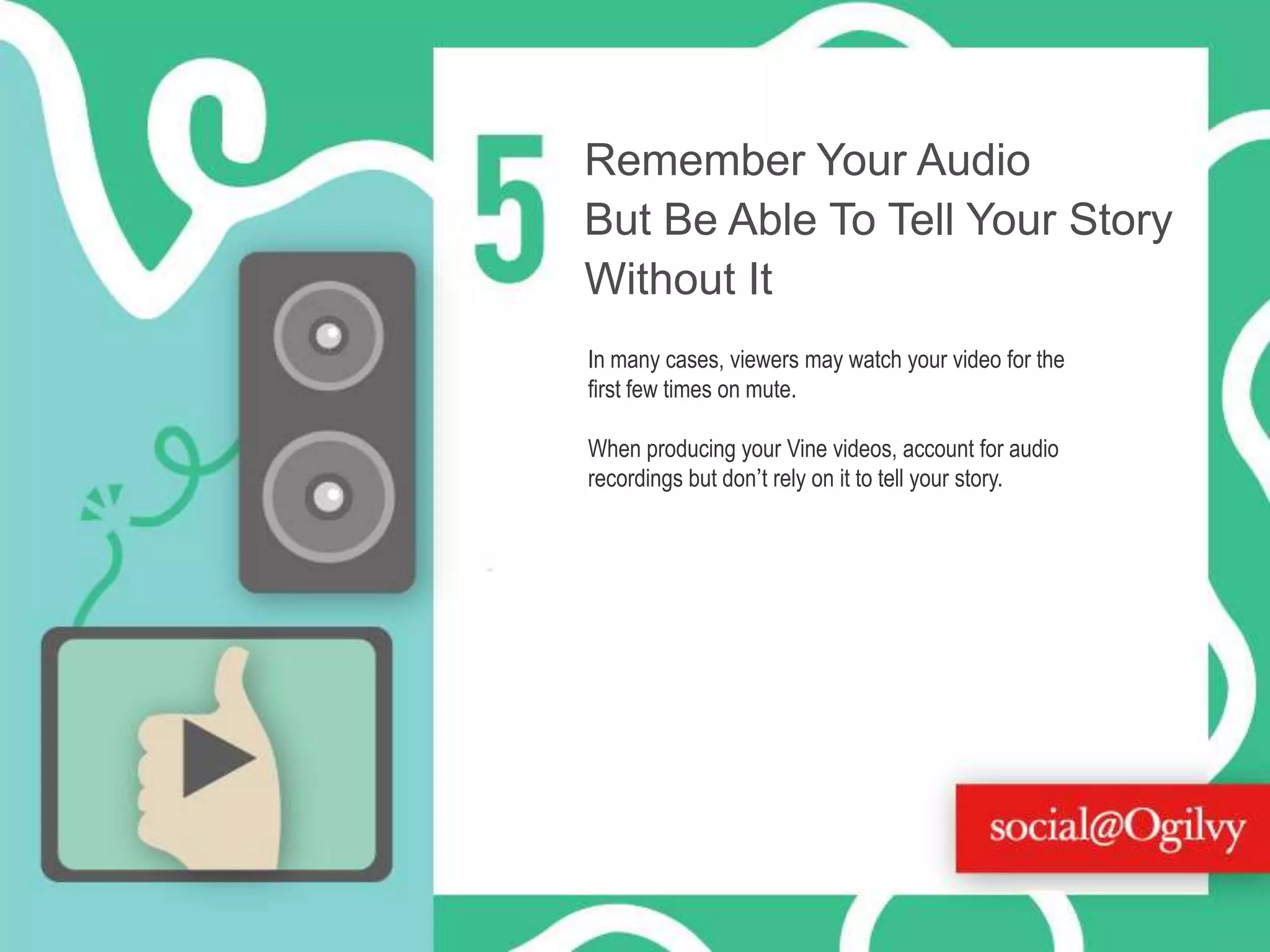 Remember Your Audio
But Be Able To Tell Your Story
Without It
In many cases, viewers may watch your video for the
first few times on mute.
When producing your Vine videos, account for audio
recordings but don’t rely on it to tell your story.

 