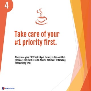 Take care of your
#1 priority first.
Make sure your FIRST activity of the day is the one that
produces the most results. Make a habit out of tackling
that activity first.
4
 