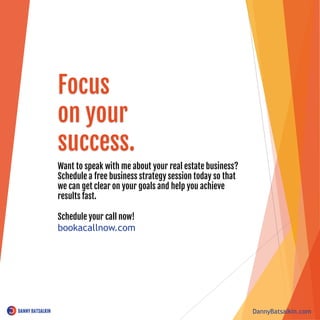 Want to speak with me about your real estate business?
Schedule a free business strategy session today so that
we can get clear on your goals and help you achieve
results fast.
Schedule your call now!
bookacallnow.com
DannyBatsalkin.com
Focus
on your
success.
 