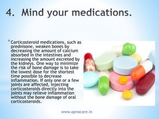 *Corticosteroid medications, such as
prednisone, weaken bones by
decreasing the amount of calcium
absorbed in the intestines and
increasing the amount excreted by
the kidneys. One way to minimize
the risk of bone damage is to take
the lowest dose for the shortest
time possible to decrease
inflammation. If only one or a few
joints are affected, injecting
corticosteroids directly into the
joints may relieve inflammation
without the bone damage of oral
corticosteroids.
www.apnacare.in
 
