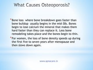 *Bone loss where bone breakdown goes faster than
bone buildup usually begins in the mid-30s. Bones
begin to lose calcium the mineral that makes them
hard faster than they can replace it. Less bone
remodeling takes place and the bones begin to thin.
*For women, the loss of bone density speeds up during
the first five to seven years after menopause and
then slows down again.
www.apnacare.in
 