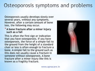 Osteoporosis usually develops slowly over
several years, without any symptoms.
However, after a certain amount of bone
loss, the following may occur.
*A bone fracture after a minor injury
such as a fall
This is often the first sign or indication
that you have osteoporosis. If you have
osteoporosis, the force of a simple fall to
the ground from the height of a standard
chair or less is often enough to fracture a
bone. A simple fall to the ground such as
this does not usually cause a fracture in
someone without osteoporosis. A bone
fracture after a minor injury like this is
known as a fragility fracture.
www.apnacare.in
 
