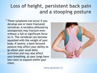 *These symptoms can occur if you
develop one or more fractured
vertebrae. A vertebra affected by
osteoporosis may fracture even
without a fall or significant force
on it. The vertebrae can become
squashed with the weight of your
body. If severe, a bent forward
posture may affect your ability to
go about your usual daily
activities and may also affect
your breathing, as your lungs have
less room to expand within your
chest.
www.apnacare.in
 