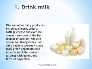 Milk and other dairy products –
including cheese, yogurt,
cottage cheese and even ice
cream – are some of the best
sources of calcium, which is
crucial for strong bones. Non-
dairy calcium sources include
leafy green vegetables like
broccoli and kale, canned
sardines with bones, and
fortified soya milk.
www.apnacare.in
 