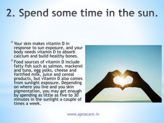 *Your skin makes vitamin D in
response to sun exposure, and your
body needs vitamin D to absorb
calcium and build healthy bones.
*Food sources of vitamin D include
fatty fish such as salmon, mackerel
and tuna, egg yolks, cheese and
fortified milk, juice and cereal
products, but vitamin D also comes
from sunlight exposure. Depending
on where you live and you skin
pigmentation, you may get enough
by spending as little as five to 30
minutes in the sunlight a couple of
times a week.
www.apnacare.in
 