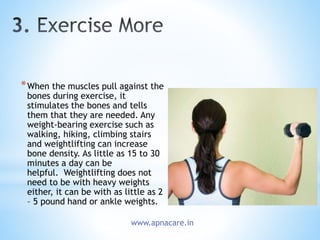 *When the muscles pull against the
bones during exercise, it
stimulates the bones and tells
them that they are needed. Any
weight-bearing exercise such as
walking, hiking, climbing stairs
and weightlifting can increase
bone density. As little as 15 to 30
minutes a day can be
helpful. Weightlifting does not
need to be with heavy weights
either, it can be with as little as 2
– 5 pound hand or ankle weights.
www.apnacare.in
 