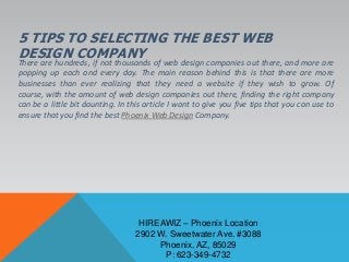 5 TIPS TO SELECTING THE BEST WEB
DESIGN COMPANYThere are hundreds, if not thousands of web design companies out there, and more are
popping up each and every day. The main reason behind this is that there are more
businesses than ever realizing that they need a website if they wish to grow. Of
course, with the amount of web design companies out there, finding the right company
can be a little bit daunting. In this article I want to give you five tips that you can use to
ensure that you find the best Phoenix Web Design Company.
HIREAWIZ – Phoenix Location
2902 W. Sweetwater Ave. #3088
Phoenix, AZ, 85029
P: 623-349-4732
 