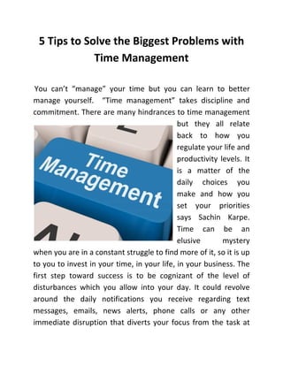5 Tips to Solve the Biggest Problems with
Time Management
You can’t “manage” your time but you can learn to better
manage yourself. “Time management” takes discipline and
commitment. There are many hindrances to time management
but they all relate
back to how you
regulate your life and
productivity levels. It
is a matter of the
daily choices you
make and how you
set your priorities
says Sachin Karpe.
Time can be an
elusive
mystery
when you are in a constant struggle to find more of it, so it is up
to you to invest in your time, in your life, in your business. The
first step toward success is to be cognizant of the level of
disturbances which you allow into your day. It could revolve
around the daily notifications you receive regarding text
messages, emails, news alerts, phone calls or any other
immediate disruption that diverts your focus from the task at

 
