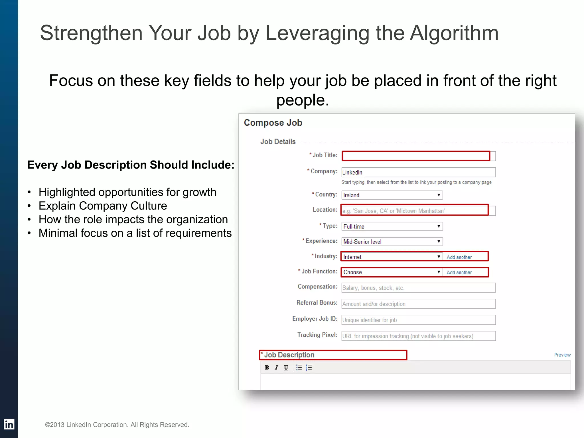 ©2013 LinkedIn Corporation. All Rights Reserved. 
Strengthen Your Job by Leveraging the Algorithm 
Focus on these key fields to help your job be placed in front of the right people. 
Every Job Description Should Include: 
•Highlighted opportunities for growth 
•Explain Company Culture 
•How the role impacts the organization 
•Minimal focus on a list of requirements 
 