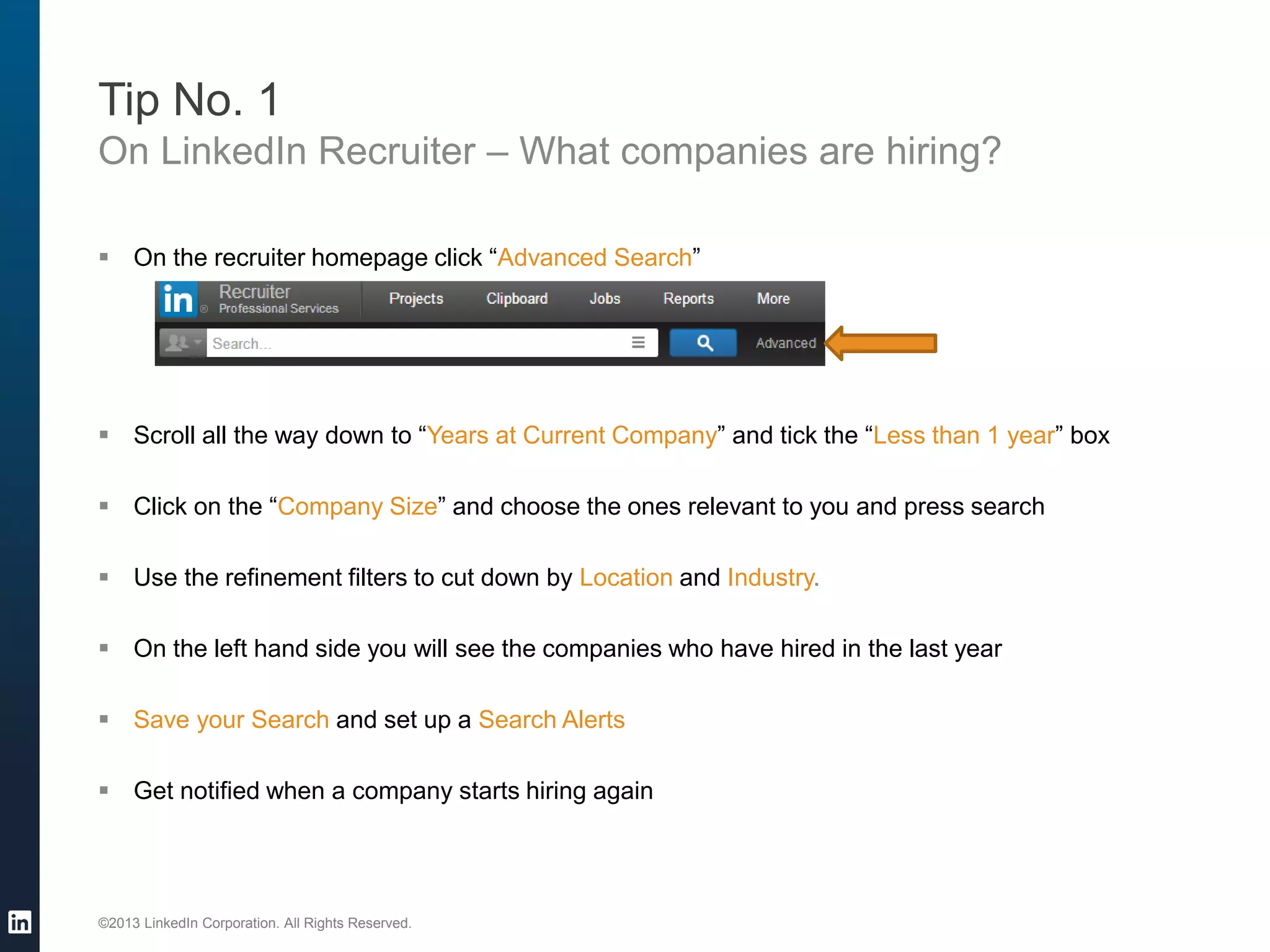 ©2013 LinkedIn Corporation. All Rights Reserved. 
Tip No. 1 
On LinkedIn Recruiter – What companies are hiring? 
On the recruiter homepage click “Advanced Search” 
Scroll all the way down to “Years at Current Company” and tick the “Less than 1 year” box 
Click on the “Company Size” and choose the ones relevant to you and press search 
Use the refinement filters to cut down by Location and Industry. 
On the left hand side you will see the companies who have hired in the last year 
Save your Search and set up a Search Alerts 
Get notified when a company starts hiring again  
