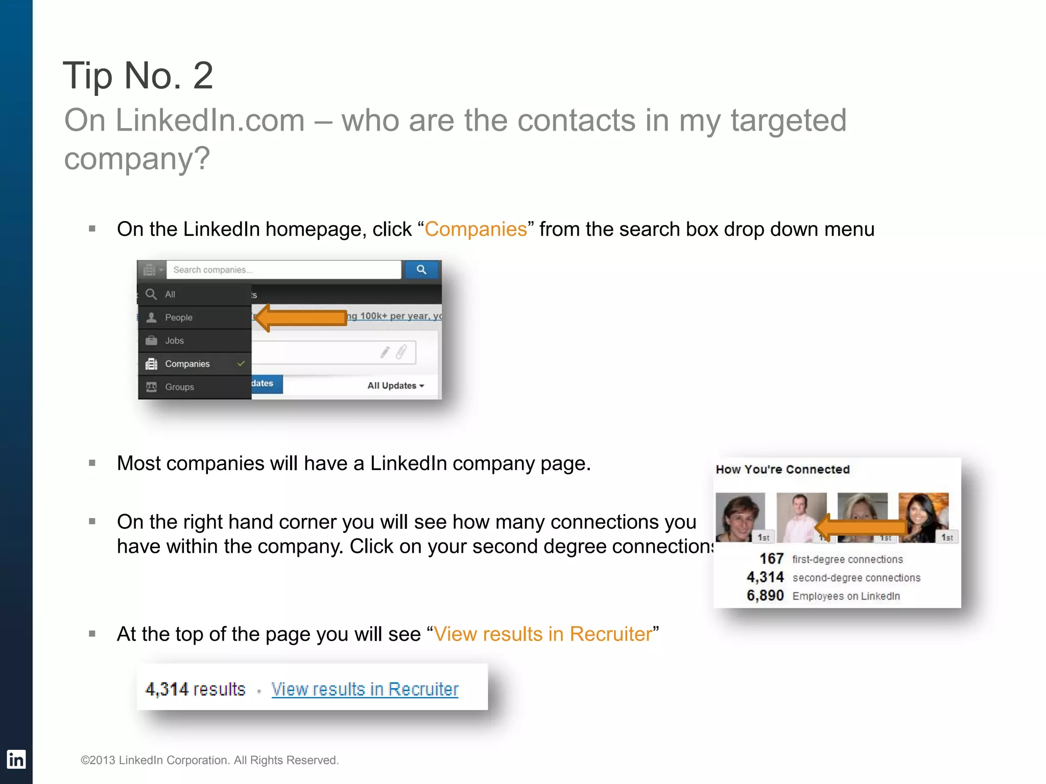 ©2013 LinkedIn Corporation. All Rights Reserved. 
Tip No. 2 
On LinkedIn.com – who are the contacts in my targeted company? 
On the LinkedIn homepage, click “Companies” from the search box drop down menu 
Most companies will have a LinkedIn company page. 
On the right hand corner you will see how many connections you have within the company. Click on your second degree connections 
At the top of the page you will see “View results in Recruiter”  
