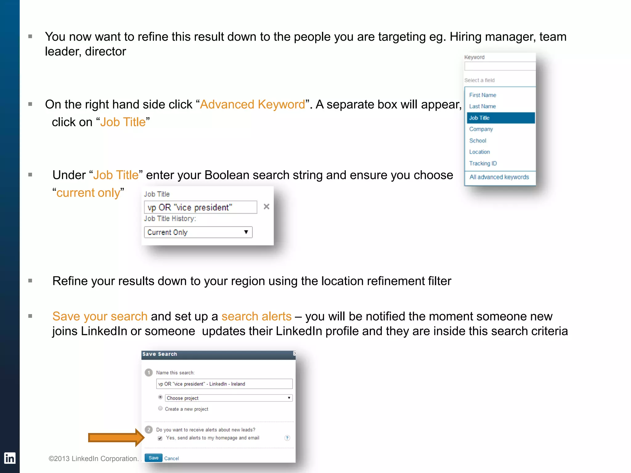 ©2013 LinkedIn Corporation. All Rights Reserved. 
You now want to refine this result down to the people you are targeting eg. Hiring manager, team leader, director 
On the right hand side click “Advanced Keyword”. A separate box will appear, 
click on “Job Title” 
Under “Job Title” enter your Boolean search string and ensure you choose 
“current only” 
Refine your results down to your region using the location refinement filter 
Save your search and set up a search alerts – you will be notified the moment someone new joins LinkedIn or someone updates their LinkedIn profile and they are inside this search criteria 
 