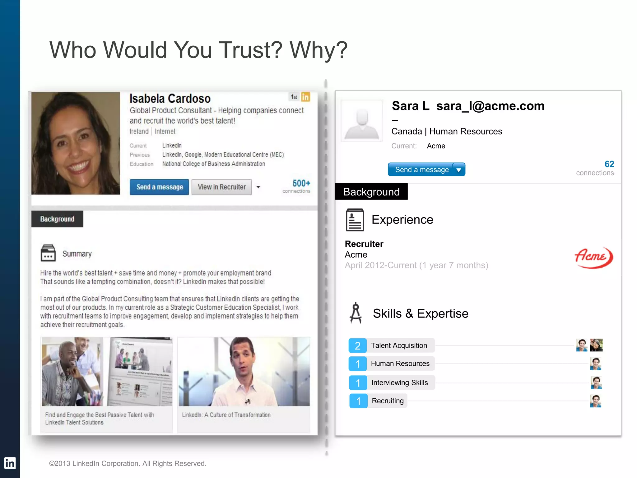 ©2013 LinkedIn Corporation. All Rights Reserved. 
Who Would You Trust? Why? 
Sara L sara_l@acme.com 
-- 
Canada | Human Resources 
Current: Acme 
62 
connections 
Background 
Experience 
Recruiter 
Acme 
April 2012-Current (1 year 7 months) 
Skills & Expertise 
2 
Talent Acquisition 
1 
Human Resources 
1 
Interviewing Skills 
1 
Recruiting 
Send a message  
