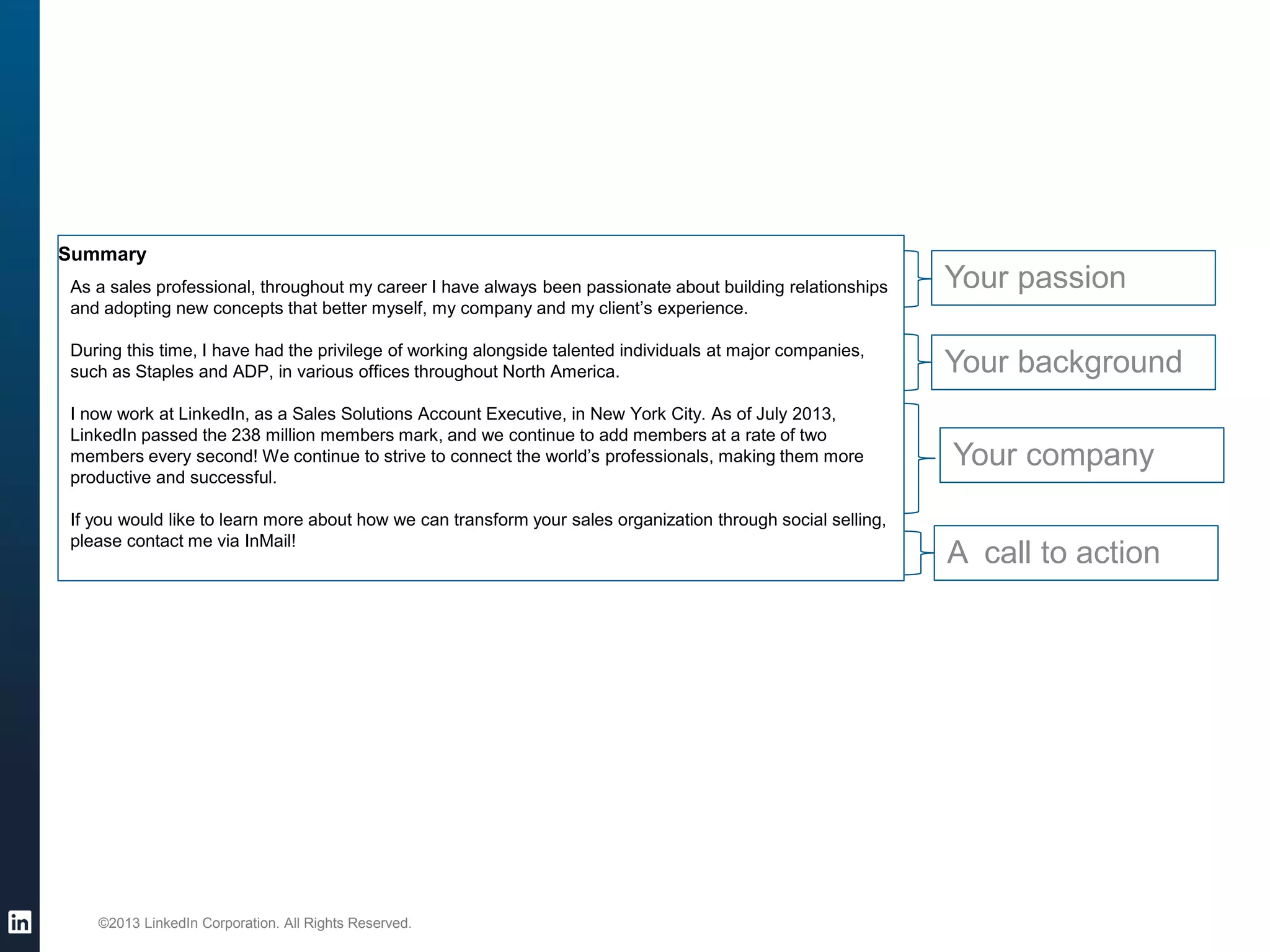 ©2013 LinkedIn Corporation. All Rights Reserved. 
Your background 
Your company 
Your passion 
A call to action 
Summary 
As a sales professional, throughout my career I have always been passionate about building relationships and adopting new concepts that better myself, my company and my client’s experience. During this time, I have had the privilege of working alongside talented individuals at major companies, such as Staples and ADP, in various offices throughout North America. I now work at LinkedIn, as a Sales Solutions Account Executive, in New York City. As of July 2013, LinkedIn passed the 238 million members mark, and we continue to add members at a rate of two members every second! We continue to strive to connect the world’s professionals, making them more productive and successful. If you would like to learn more about how we can transform your sales organization through social selling, please contact me via InMail!  