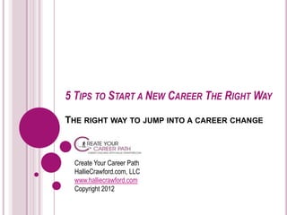 5 TIPS TO START A NEW CAREER THE RIGHT WAY
THE RIGHT WAY TO JUMP INTO A CAREER CHANGE



  Create Your Career Path
  HallieCrawford.com, LLC
  www.halliecrawford.com
  Copyright 2012
 