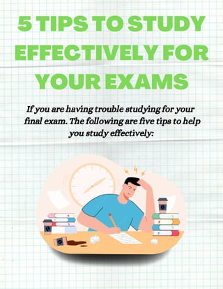 5 TIPS TO STUDY
EFFECTIVELY FOR
YOUR EXAMS
If you are having trouble studying for your
final exam. The following are five tips to help
you study effectively:
 