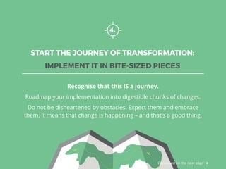 4.
START THE JOURNEY OF TRANSFORMATION:
IMPLEMENT IT IN BITE-SIZED PIECES
Recognise that this IS a journey.
Roadmap your implementation into digestible chunks of changes.
Do not be disheartened by obstacles. Expect them and embrace
them. It means that change is happening – and that’s a good thing.
Continued on the next page
 