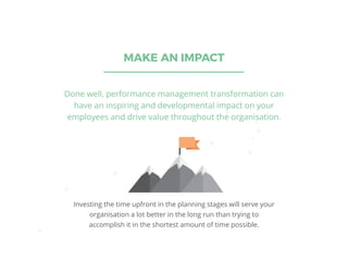 MAKE AN IMPACT
Done well, performance management transformation can
have an inspiring and developmental impact on your
employees and drive value throughout the organisation.
Investing the time upfront in the planning stages will serve your
organisation a lot better in the long run than trying to
accomplish it in the shortest amount of time possible.
 